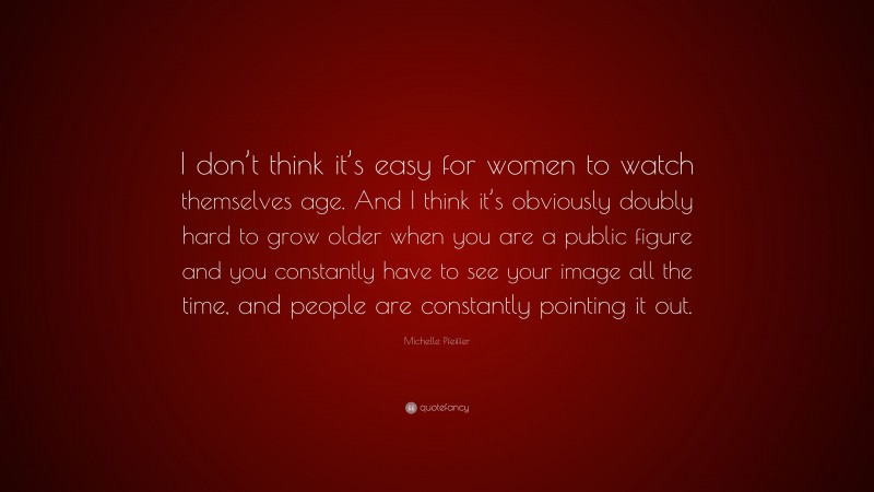 Michelle Pfeiffer Quote: “I don’t think it’s easy for women to watch themselves age. And I think it’s obviously doubly hard to grow older when you are a public figure and you constantly have to see your image all the time, and people are constantly pointing it out.”