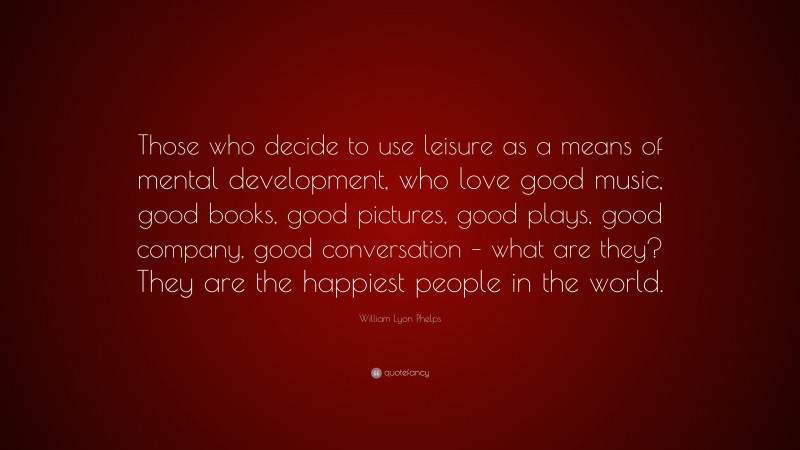 William Lyon Phelps Quote: “Those who decide to use leisure as a means of mental development, who love good music, good books, good pictures, good plays, good company, good conversation – what are they? They are the happiest people in the world.”
