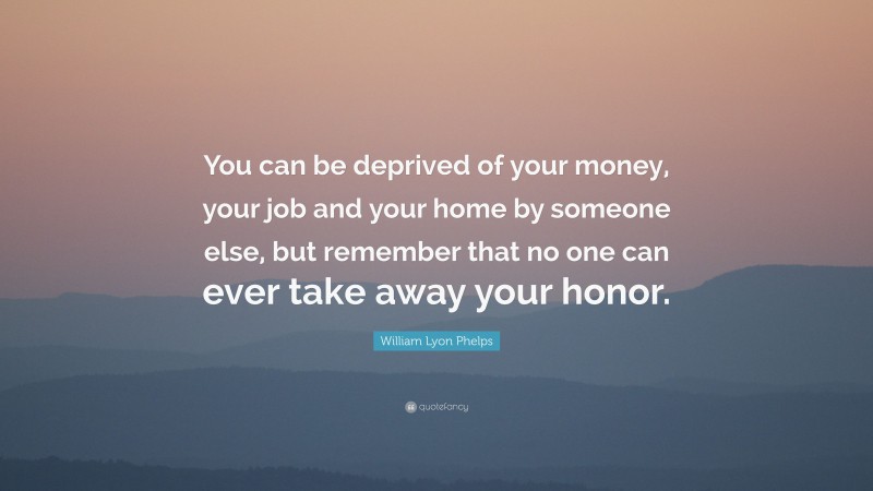 William Lyon Phelps Quote: “You can be deprived of your money, your job and your home by someone else, but remember that no one can ever take away your honor.”
