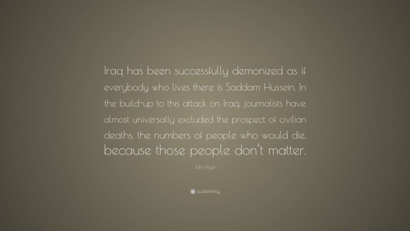 John Pilger Quote: “Iraq has been successfully demonized as if everybody who lives there is Saddam Hussein. In the build-up to this attack on Iraq, journalists have almost universally excluded the prospect of civilian deaths, the numbers of people who would die, because those people don’t matter.”