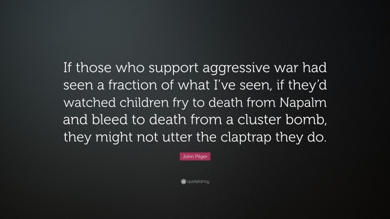 John Pilger Quote: “If those who support aggressive war had seen a fraction of what I’ve seen, if they’d watched children fry to death from Napalm and bleed to death from a cluster bomb, they might not utter the claptrap they do.”