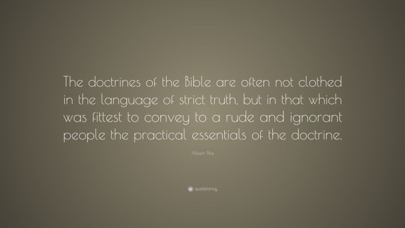 Albert Pike Quote: “The doctrines of the Bible are often not clothed in the language of strict truth, but in that which was fittest to convey to a rude and ignorant people the practical essentials of the doctrine.”