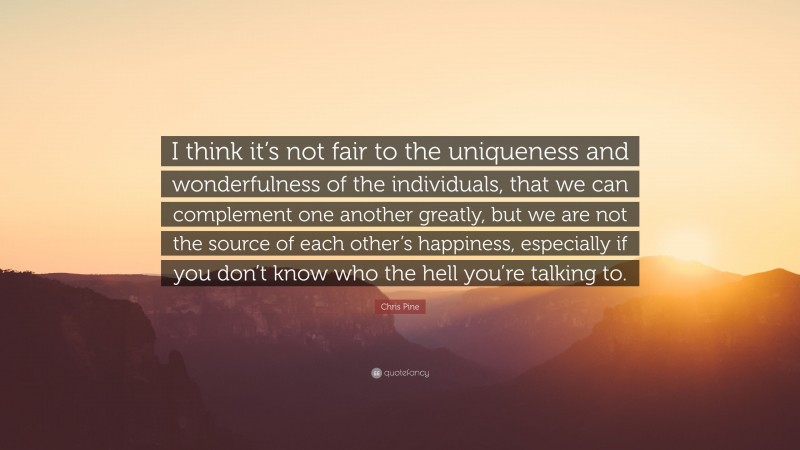 Chris Pine Quote: “I think it’s not fair to the uniqueness and wonderfulness of the individuals, that we can complement one another greatly, but we are not the source of each other’s happiness, especially if you don’t know who the hell you’re talking to.”