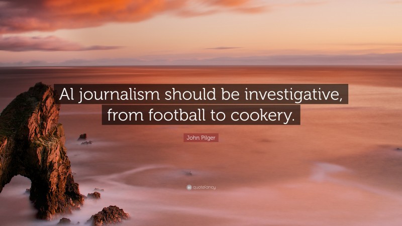 John Pilger Quote: “Al journalism should be investigative, from football to cookery.”