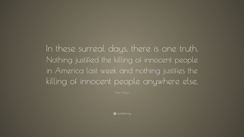 John Pilger Quote: “In these surreal days, there is one truth. Nothing justified the killing of innocent people in America last week and nothing justifies the killing of innocent people anywhere else.”