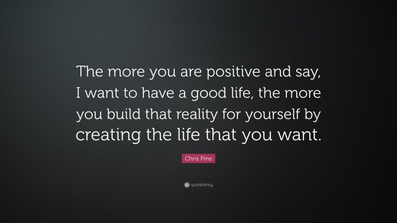 Chris Pine Quote: “The more you are positive and say, I want to have a good life, the more you build that reality for yourself by creating the life that you want.”