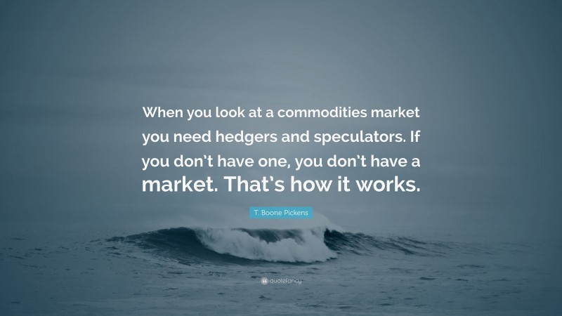 T. Boone Pickens Quote: “When you look at a commodities market you need hedgers and speculators. If you don’t have one, you don’t have a market. That’s how it works.”