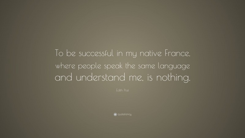 Edith Piaf Quote: “To be successful in my native France, where people speak the same language and understand me, is nothing.”
