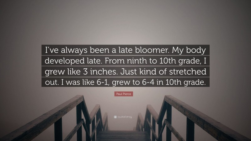 Paul Pierce Quote: “I’ve always been a late bloomer. My body developed late. From ninth to 10th grade, I grew like 3 inches. Just kind of stretched out. I was like 6-1, grew to 6-4 in 10th grade.”