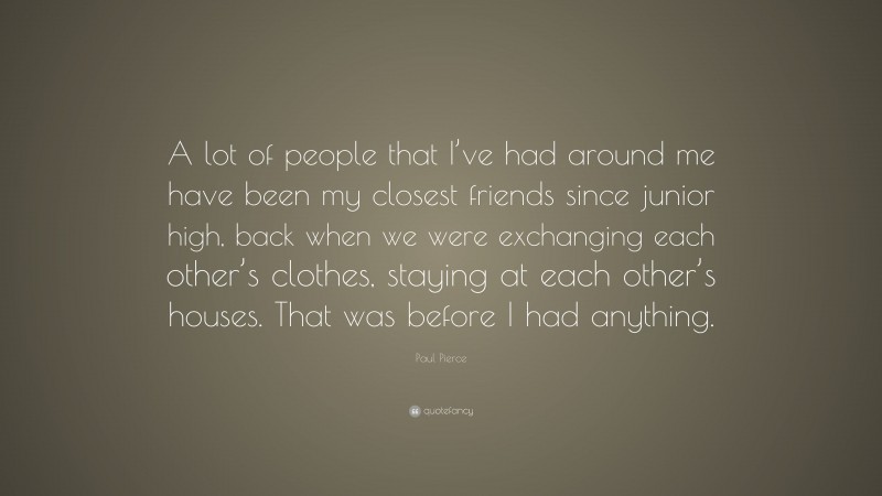 Paul Pierce Quote: “A lot of people that I’ve had around me have been my closest friends since junior high, back when we were exchanging each other’s clothes, staying at each other’s houses. That was before I had anything.”