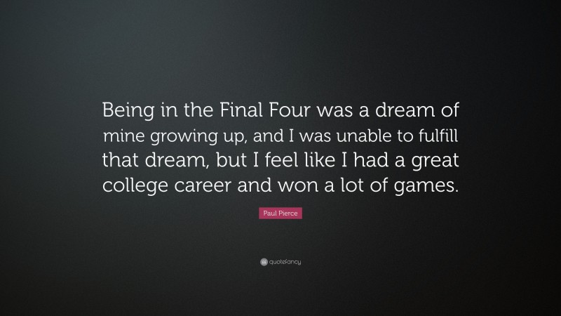 Paul Pierce Quote: “Being in the Final Four was a dream of mine growing up, and I was unable to fulfill that dream, but I feel like I had a great college career and won a lot of games.”
