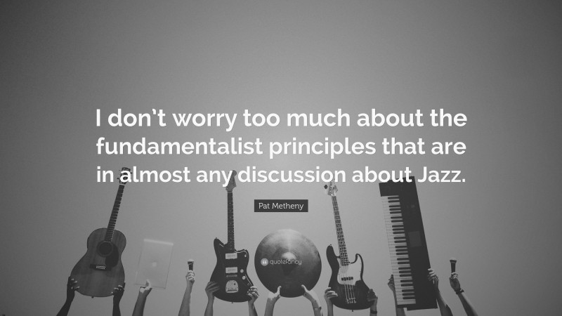 Pat Metheny Quote: “I don’t worry too much about the fundamentalist principles that are in almost any discussion about Jazz.”