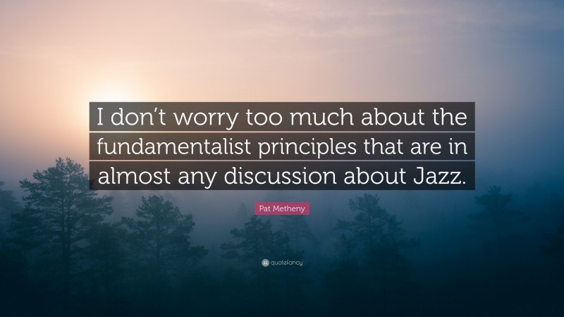 Pat Metheny Quote: “I don’t worry too much about the fundamentalist principles that are in almost any discussion about Jazz.”