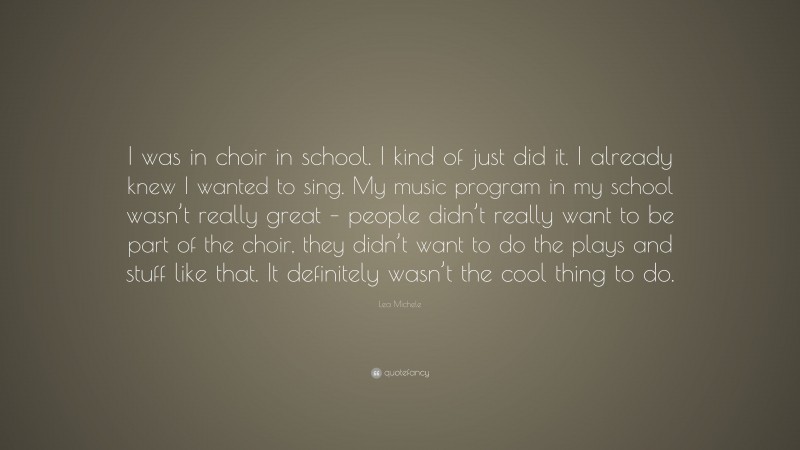 Lea Michele Quote: “I was in choir in school. I kind of just did it. I already knew I wanted to sing. My music program in my school wasn’t really great – people didn’t really want to be part of the choir, they didn’t want to do the plays and stuff like that. It definitely wasn’t the cool thing to do.”