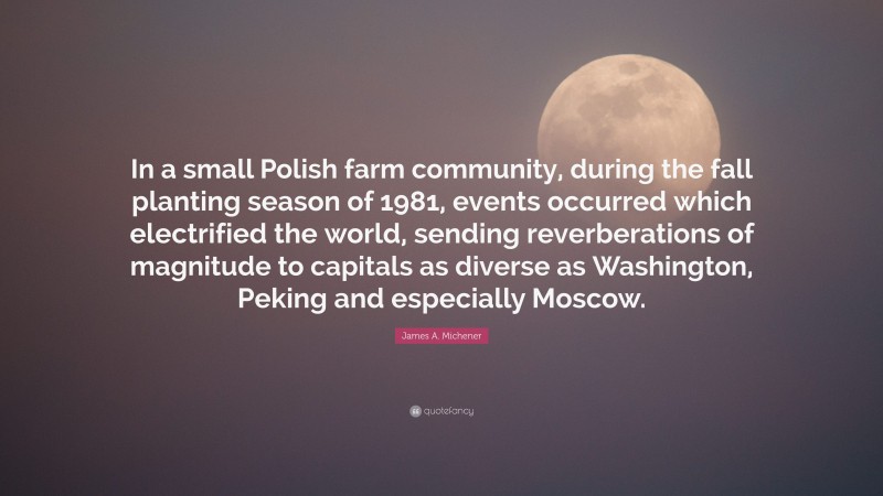 James A. Michener Quote: “In a small Polish farm community, during the fall planting season of 1981, events occurred which electrified the world, sending reverberations of magnitude to capitals as diverse as Washington, Peking and especially Moscow.”