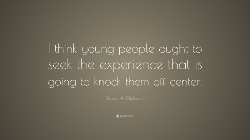 James A. Michener Quote: “I think young people ought to seek the experience that is going to knock them off center.”