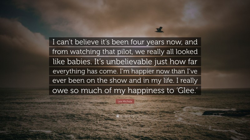 Lea Michele Quote: “I can’t believe it’s been four years now, and from watching that pilot, we really all looked like babies. It’s unbelievable just how far everything has come. I’m happier now than I’ve ever been on the show and in my life. I really owe so much of my happiness to ‘Glee.’”