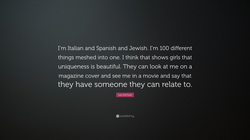 Lea Michele Quote: “I’m Italian and Spanish and Jewish. I’m 100 different things meshed into one. I think that shows girls that uniqueness is beautiful. They can look at me on a magazine cover and see me in a movie and say that they have someone they can relate to.”