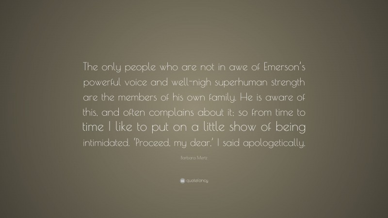 Barbara Mertz Quote: “The only people who are not in awe of Emerson’s powerful voice and well-nigh superhuman strength are the members of his own family. He is aware of this, and often complains about it; so from time to time I like to put on a little show of being intimidated. ‘Proceed, my dear,’ I said apologetically.”