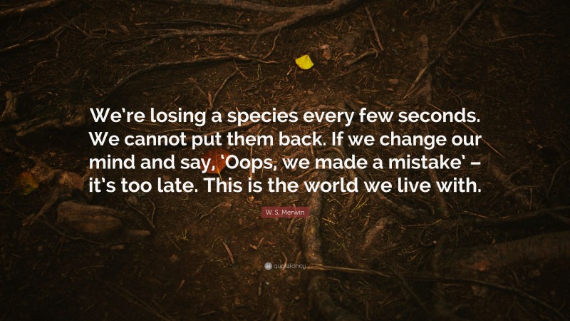 W. S. Merwin Quote: “We’re losing a species every few seconds. We cannot put them back. If we change our mind and say, ‘Oops, we made a mistake’ – it’s too late. This is the world we live with.”