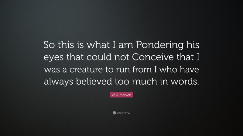 W. S. Merwin Quote: “So this is what I am Pondering his eyes that could not Conceive that I was a creature to run from I who have always believed too much in words.”