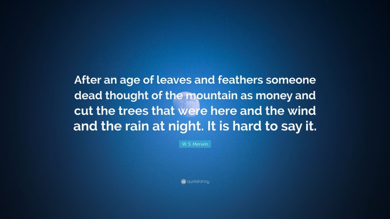 W. S. Merwin Quote: “After an age of leaves and feathers someone dead thought of the mountain as money and cut the trees that were here and the wind and the rain at night. It is hard to say it.”