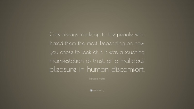 Barbara Mertz Quote: “Cats always made up to the people who hated them the most. Depending on how you chose to look at it, it was a touching manifestation of trust, or a malicious pleasure in human discomfort.”