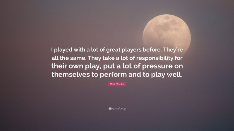 Mark Messier Quote: “I played with a lot of great players before. They’re all the same. They take a lot of responsibility for their own play, put a lot of pressure on themselves to perform and to play well.”