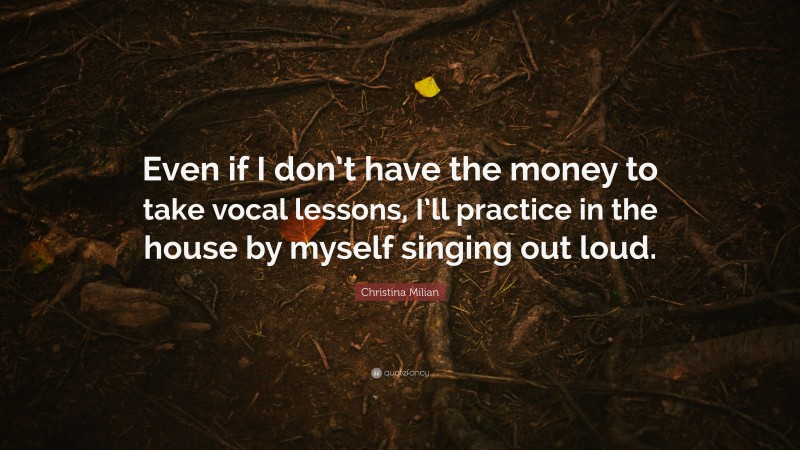 Christina Milian Quote: “Even if I don’t have the money to take vocal lessons, I’ll practice in the house by myself singing out loud.”