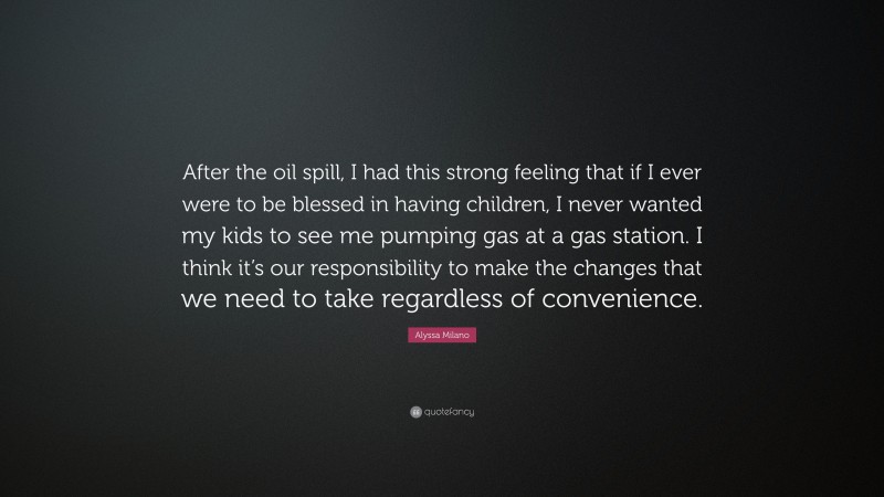 Alyssa Milano Quote: “After the oil spill, I had this strong feeling that if I ever were to be blessed in having children, I never wanted my kids to see me pumping gas at a gas station. I think it’s our responsibility to make the changes that we need to take regardless of convenience.”