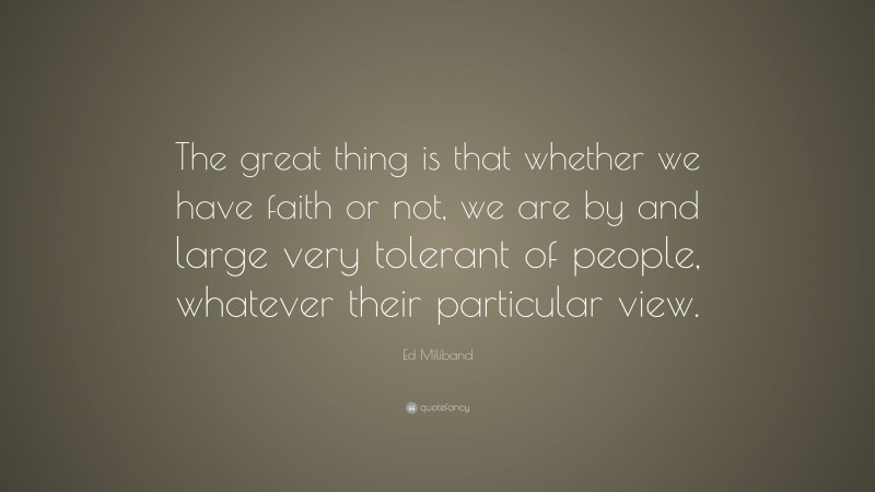Ed Miliband Quote: “The great thing is that whether we have faith or not, we are by and large very tolerant of people, whatever their particular view.”
