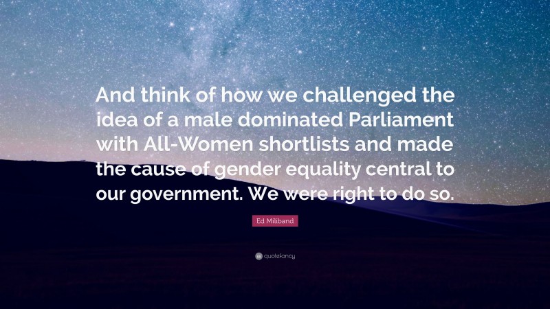 Ed Miliband Quote: “And think of how we challenged the idea of a male dominated Parliament with All-Women shortlists and made the cause of gender equality central to our government. We were right to do so.”