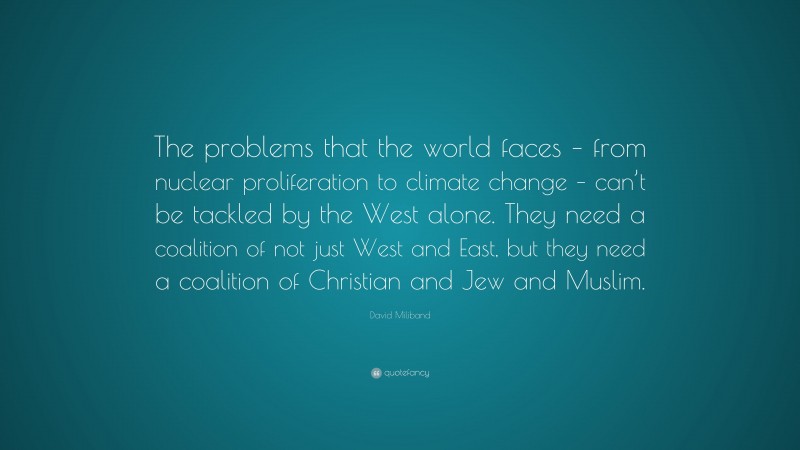 David Miliband Quote: “The problems that the world faces – from nuclear proliferation to climate change – can’t be tackled by the West alone. They need a coalition of not just West and East, but they need a coalition of Christian and Jew and Muslim.”