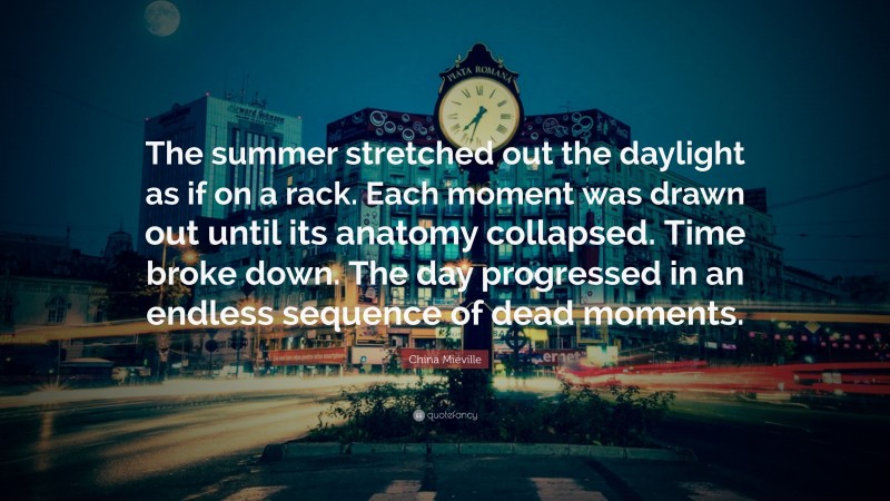 China Miéville Quote: “The summer stretched out the daylight as if on a rack. Each moment was drawn out until its anatomy collapsed. Time broke down. The day progressed in an endless sequence of dead moments.”