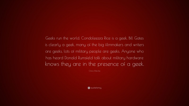 China Miéville Quote: “Geeks run the world. Condoleezza Rice is a geek, Bill Gates is clearly a geek, many of the big filmmakers and writers are geeks, lots of military people are geeks. Anyone who has heard Donald Rumsfeld talk about military hardware knows they are in the presence of a geek.”
