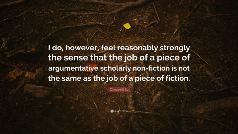 China Miéville Quote: “I do, however, feel reasonably strongly the sense that the job of a piece of argumentative scholarly non-fiction is not the same as the job of a piece of fiction.”
