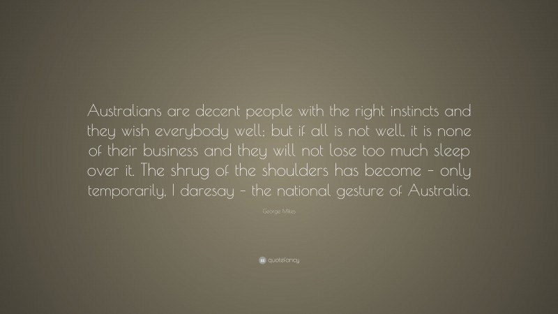 George Mikes Quote: “Australians are decent people with the right instincts and they wish everybody well; but if all is not well, it is none of their business and they will not lose too much sleep over it. The shrug of the shoulders has become – only temporarily, I daresay – the national gesture of Australia.”