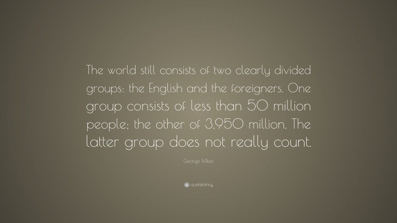 George Mikes Quote: “The world still consists of two clearly divided groups: the English and the foreigners. One group consists of less than 50 million people; the other of 3,950 million. The latter group does not really count.”
