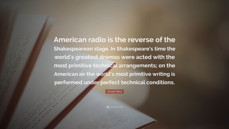 George Mikes Quote: “American radio is the reverse of the Shakespearean stage. In Shakespeare’s time the world’s greatest dramas were acted with the most primitive technical arrangements; on the American air the world’s most primitive writing is performed under perfect technical conditions.”