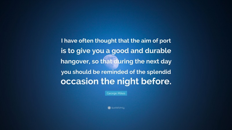 George Mikes Quote: “I have often thought that the aim of port is to give you a good and durable hangover, so that during the next day you should be reminded of the splendid occasion the night before.”