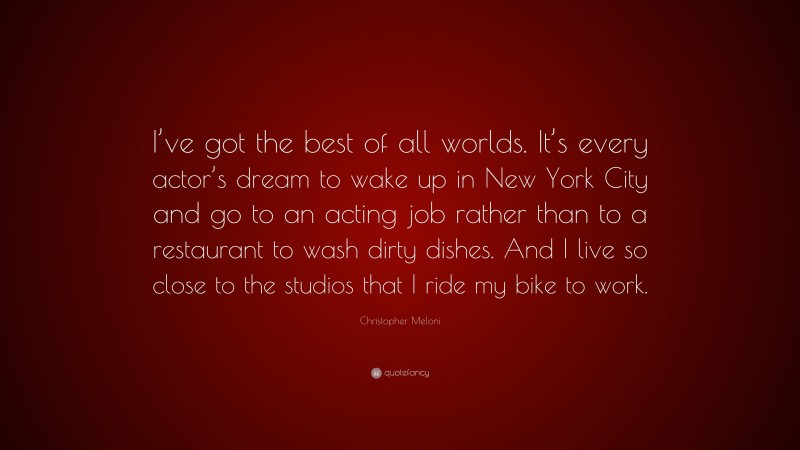 Christopher Meloni Quote: “I’ve got the best of all worlds. It’s every actor’s dream to wake up in New York City and go to an acting job rather than to a restaurant to wash dirty dishes. And I live so close to the studios that I ride my bike to work.”