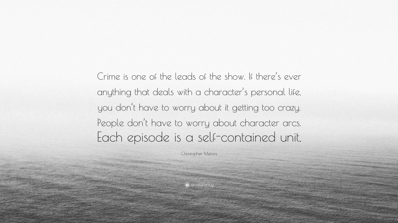 Christopher Meloni Quote: “Crime is one of the leads of the show. If there’s ever anything that deals with a character’s personal life, you don’t have to worry about it getting too crazy. People don’t have to worry about character arcs. Each episode is a self-contained unit.”