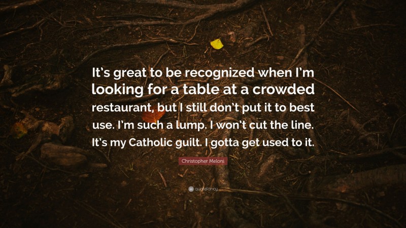 Christopher Meloni Quote: “It’s great to be recognized when I’m looking for a table at a crowded restaurant, but I still don’t put it to best use. I’m such a lump. I won’t cut the line. It’s my Catholic guilt. I gotta get used to it.”