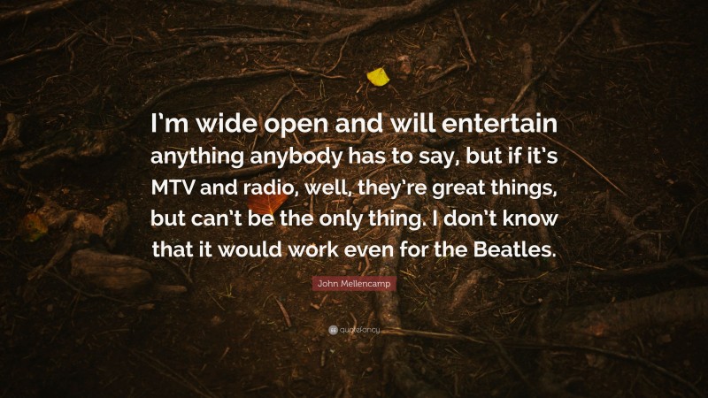 John Mellencamp Quote: “I’m wide open and will entertain anything anybody has to say, but if it’s MTV and radio, well, they’re great things, but can’t be the only thing. I don’t know that it would work even for the Beatles.”