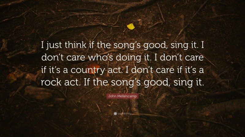 John Mellencamp Quote: “I just think if the song’s good, sing it. I don’t care who’s doing it. I don’t care if it’s a country act. I don’t care if it’s a rock act. If the song’s good, sing it.”