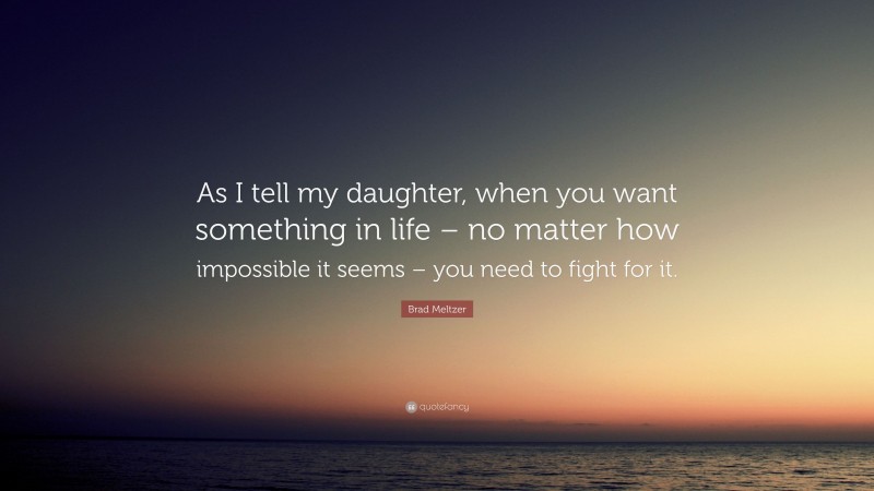 Brad Meltzer Quote: “As I tell my daughter, when you want something in life – no matter how impossible it seems – you need to fight for it.”