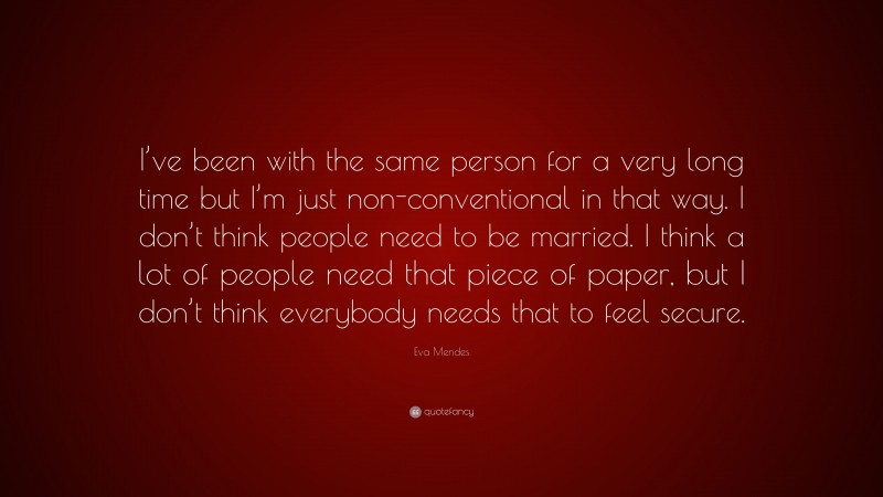 Eva Mendes Quote: “I’ve been with the same person for a very long time but I’m just non-conventional in that way. I don’t think people need to be married. I think a lot of people need that piece of paper, but I don’t think everybody needs that to feel secure.”