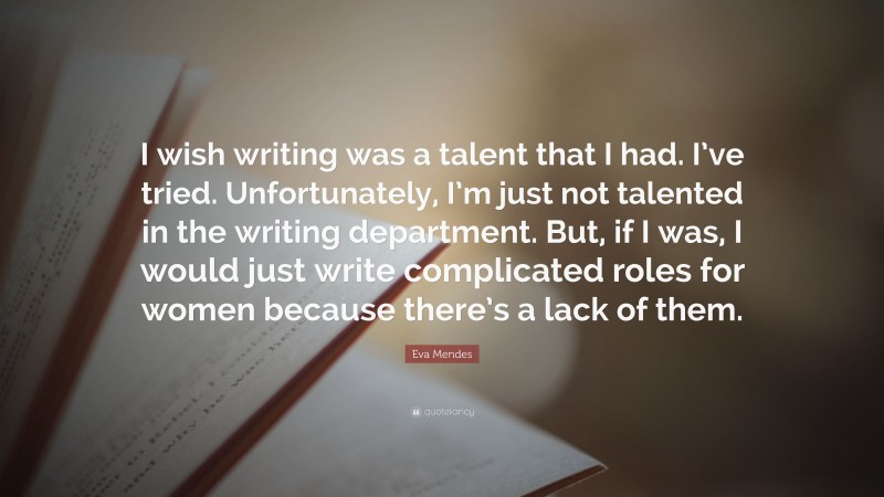 Eva Mendes Quote: “I wish writing was a talent that I had. I’ve tried. Unfortunately, I’m just not talented in the writing department. But, if I was, I would just write complicated roles for women because there’s a lack of them.”