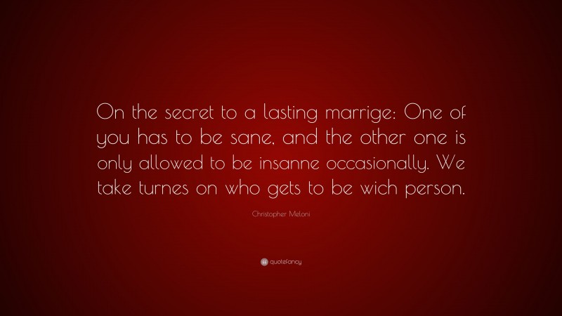 Christopher Meloni Quote: “On the secret to a lasting marrige: One of you has to be sane, and the other one is only allowed to be insanne occasionally. We take turnes on who gets to be wich person.”