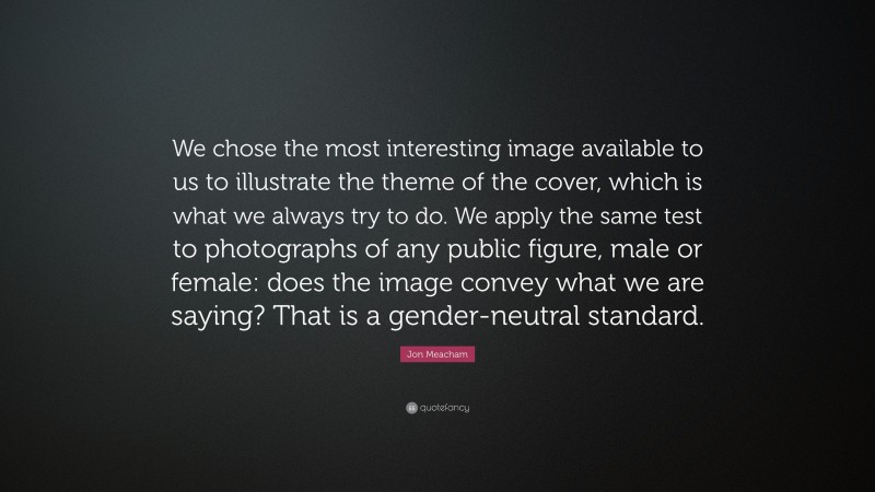 Jon Meacham Quote: “We chose the most interesting image available to us to illustrate the theme of the cover, which is what we always try to do. We apply the same test to photographs of any public figure, male or female: does the image convey what we are saying? That is a gender-neutral standard.”